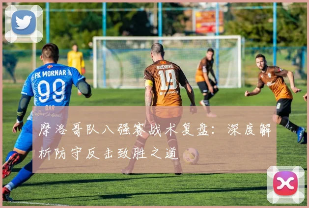 摩洛哥队八强赛战术复盘:深度解析防守反击致胜之道