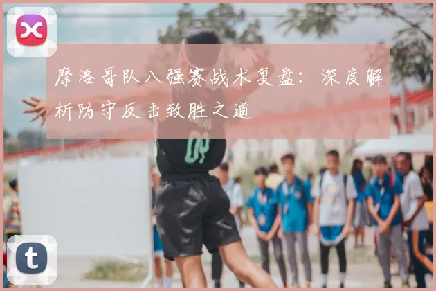 摩洛哥队八强赛战术复盘:深度解析防守反击致胜之道
