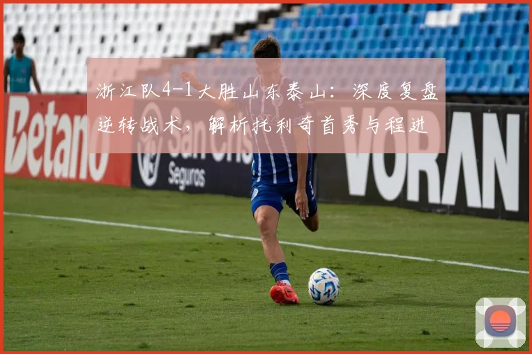 浙江队4-1大胜山东泰山:深度复盘逆转战术,解析托利奇首秀与程进高光时刻
