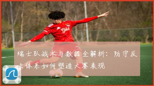 瑞士队战术与数据全解析：防守反击体系如何塑造大赛表现